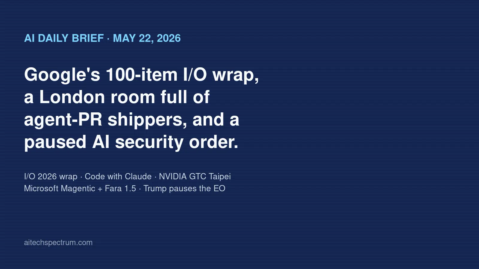 AI Daily Brief May 22 2026: Google publishes a 100-item I/O 2026 wrap-up, MIT Tech Review reports Anthropic's Code with Claude in London has an audience already shipping agent-written pull requests, NVIDIA opens GTC Taipei at COMPUTEX with the post-I/O hardware beat, Microsoft Research drops MagenticLite plus MagenticBrain plus Fara1.5 for small-model agentic workflows, and President Trump delays the AI security executive order over its language